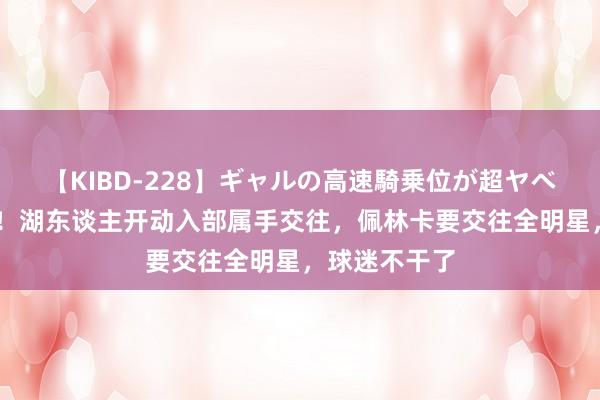 【KIBD-228】ギャルの高速騎乗位が超ヤベェ 终于活动！湖东谈主开动入部属手交往，佩林卡要交往全明星，球迷不干了