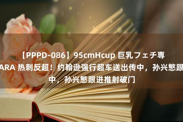 【PPPD-086】95cmHcup 巨乳フェチ専用ソープ SARA 热刺反超！约翰逊强行超车送出传中，孙兴慜跟进推射破门