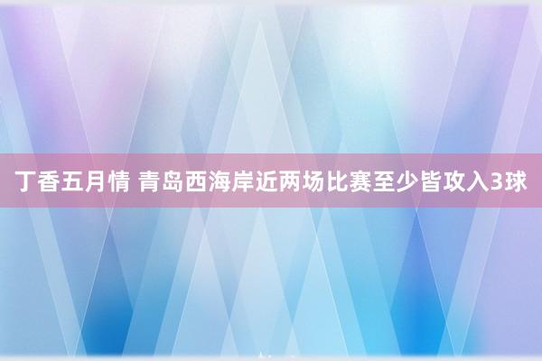 丁香五月情 青岛西海岸近两场比赛至少皆攻入3球