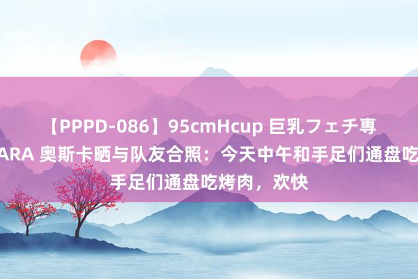 【PPPD-086】95cmHcup 巨乳フェチ専用ソープ SARA 奥斯卡晒与队友合照：今天中午和手足们通盘吃烤肉，欢快