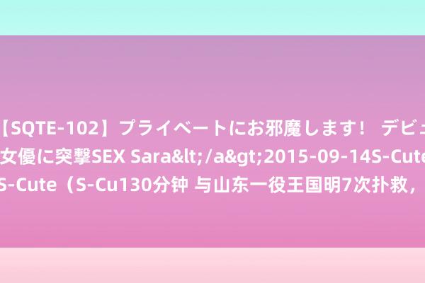 【SQTE-102】プライベートにお邪魔します！ デビューしたてのAV女優に突撃SEX Sara</a>2015-09-14S-Cute&$S-Cute（S-Cu130分钟 与山东一役王国明7次扑救，中超生存单场仅次于前年战山东