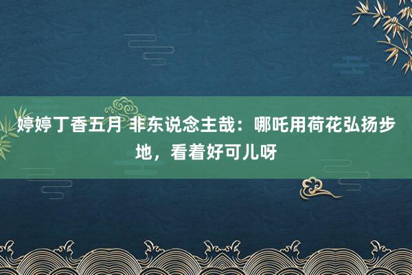 婷婷丁香五月 非东说念主哉：哪吒用荷花弘扬步地，看着好可儿呀