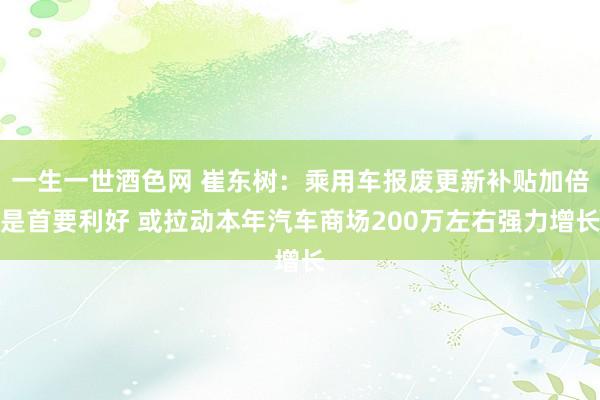 一生一世酒色网 崔东树：乘用车报废更新补贴加倍是首要利好 或拉动本年汽车商场200万左右强力增长