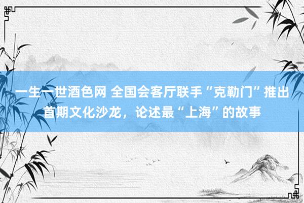 一生一世酒色网 全国会客厅联手“克勒门”推出首期文化沙龙，论述最“上海”的故事