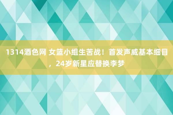 1314酒色网 女篮小组生苦战！首发声威基本细目，24岁新星应替换李梦