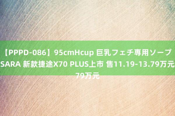 【PPPD-086】95cmHcup 巨乳フェチ専用ソープ SARA 新款捷途X70 PLUS上市 售11.19-13.79万元