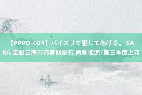 【PPPD-084】パイズリで犯してあげる。 SARA 宝骏云海内饰官图发布 两种能源/第三季度上市