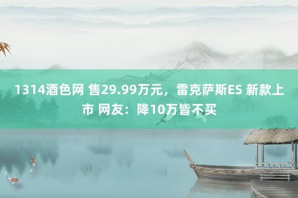 1314酒色网 售29.99万元，雷克萨斯ES 新款上市 网友：降10万皆不买