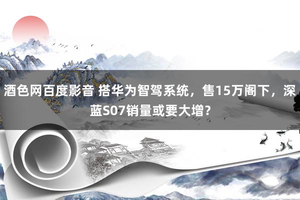 酒色网百度影音 搭华为智驾系统，售15万阁下，深蓝S07销量或要大增？