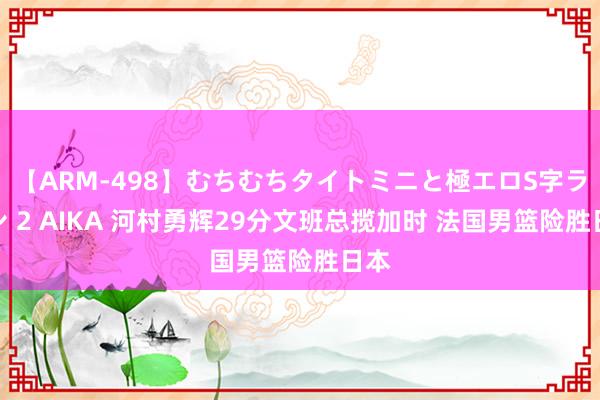 【ARM-498】むちむちタイトミニと極エロS字ライン 2 AIKA 河村勇辉29分文班总揽加时 法国男篮险胜日本