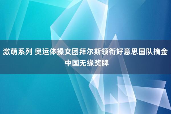 激萌系列 奥运体操女团拜尔斯领衔好意思国队摘金 中国无缘奖牌