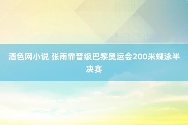 酒色网小说 张雨霏晋级巴黎奥运会200米蝶泳半决赛