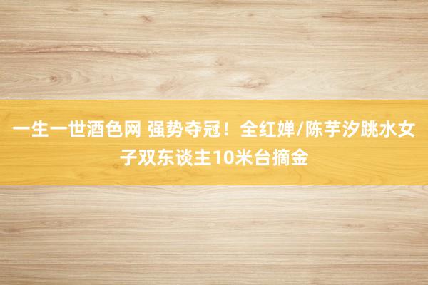 一生一世酒色网 强势夺冠！全红婵/陈芋汐跳水女子双东谈主10米台摘金