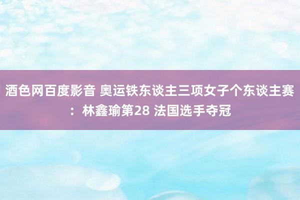 酒色网百度影音 奥运铁东谈主三项女子个东谈主赛：林鑫瑜第28 法国选手夺冠