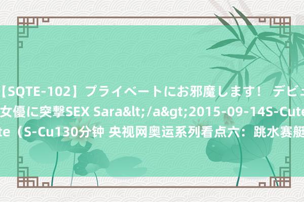 【SQTE-102】プライベートにお邪魔します！ デビューしたてのAV女優に突撃SEX Sara</a>2015-09-14S-Cute&$S-Cute（S-Cu130分钟 央视网奥运系列看点六：跳水赛艇拍浮冲金 体操须眉万能再现中日比拼