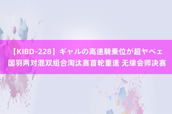 【KIBD-228】ギャルの高速騎乗位が超ヤベェ 国羽两对混双组合淘汰赛首轮重逢 无缘会师决赛