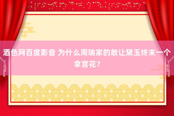 酒色网百度影音 为什么周瑞家的敢让黛玉终末一个拿宫花？