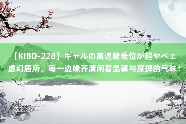 【KIBD-228】ギャルの高速騎乗位が超ヤベェ 虚幻居所，每一边缘齐清闲着温馨与糜掷的气味！