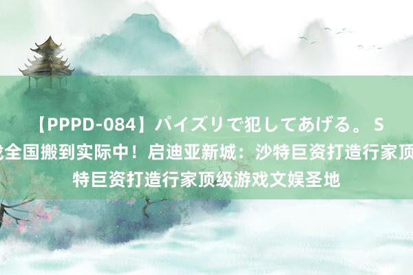 【PPPD-084】パイズリで犯してあげる。 SARA 将编造游戏全国搬到实际中！启迪亚新城：沙特巨资打造行家顶级游戏文娱圣地