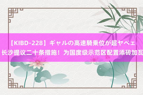 【KIBD-228】ギャルの高速騎乗位が超ヤベェ 长沙提议二十条措施！为国度级示范区配置添砖加瓦