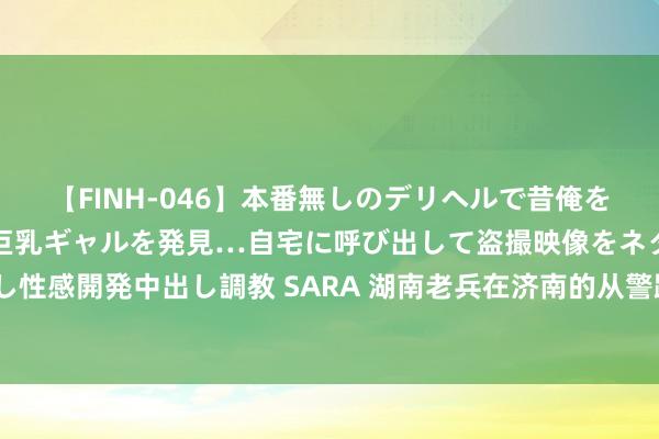 【FINH-046】本番無しのデリヘルで昔俺をバカにしていた同級生の巨乳ギャルを発見…自宅に呼び出して盗撮映像をネタに本番を強要し性感開発中出し調教 SARA 湖南老兵在济南的从警路：口音曾是“拦路虎”，为民初心不曾变