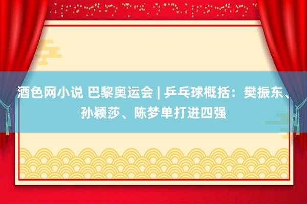 酒色网小说 巴黎奥运会 | 乒乓球概括：樊振东、孙颖莎、陈梦单打进四强