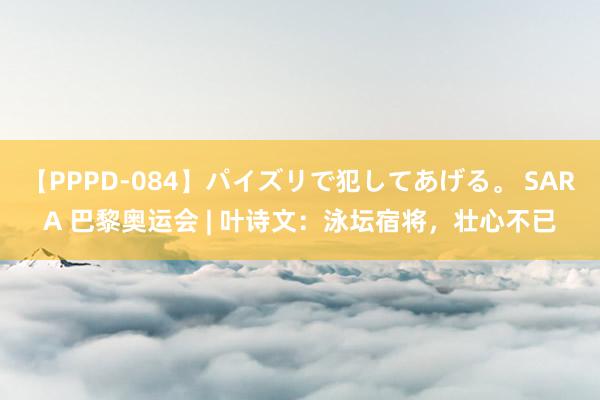 【PPPD-084】パイズリで犯してあげる。 SARA 巴黎奥运会 | 叶诗文：泳坛宿将，壮心不已