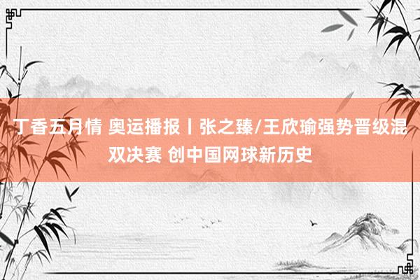 丁香五月情 奥运播报丨张之臻/王欣瑜强势晋级混双决赛 创中国网球新历史