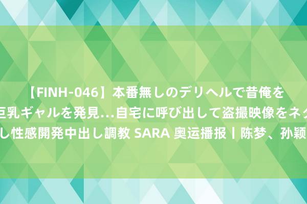 【FINH-046】本番無しのデリヘルで昔俺をバカにしていた同級生の巨乳ギャルを発見…自宅に呼び出して盗撮映像をネタに本番を強要し性感開発中出し調教 SARA 奥运播报丨陈梦、孙颖莎平缓晋级四强 樊振东演出顶风翻盘好戏