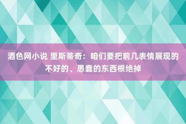 酒色网小说 里斯蒂奇：咱们要把前几表情展现的不好的、愚蠢的东西根绝掉