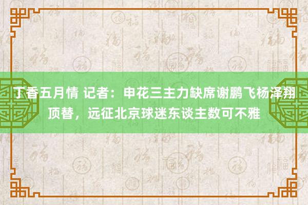 丁香五月情 记者：申花三主力缺席谢鹏飞杨泽翔顶替，远征北京球迷东谈主数可不雅