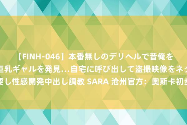 【FINH-046】本番無しのデリヘルで昔俺をバカにしていた同級生の巨乳ギャルを発見…自宅に呼び出して盗撮映像をネタに本番を強要し性感開発中出し調教 SARA 沧州官方：奥斯卡初步会诊为脑震憾，将赶赴病院进一步检讨