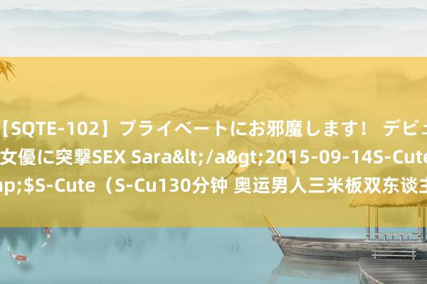 【SQTE-102】プライベートにお邪魔します！ デビューしたてのAV女優に突撃SEX Sara</a>2015-09-14S-Cute&$S-Cute（S-Cu130分钟 奥运男人三米板双东谈主，龙谈一/王宗源惊恐夺金