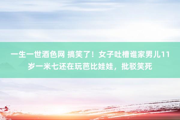 一生一世酒色网 搞笑了！女子吐槽谁家男儿11岁一米七还在玩芭比娃娃，批驳笑死