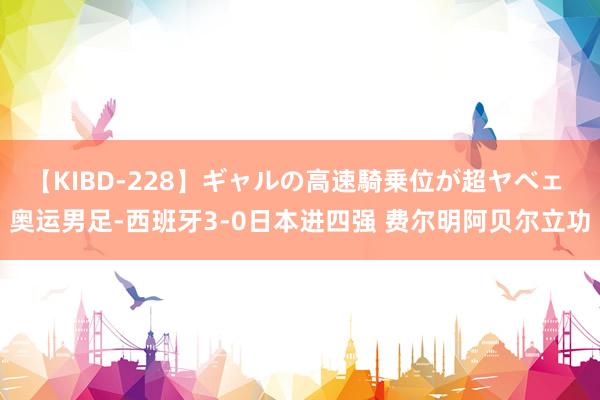 【KIBD-228】ギャルの高速騎乗位が超ヤベェ 奥运男足-西班牙3-0日本进四强 费尔明阿贝尔立功