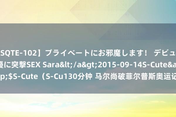 【SQTE-102】プライベートにお邪魔します！ デビューしたてのAV女優に突撃SEX Sara</a>2015-09-14S-Cute&$S-Cute（S-Cu130分钟 马尔尚破菲尔普斯奥运记录夺200混金牌 汪顺摘铜