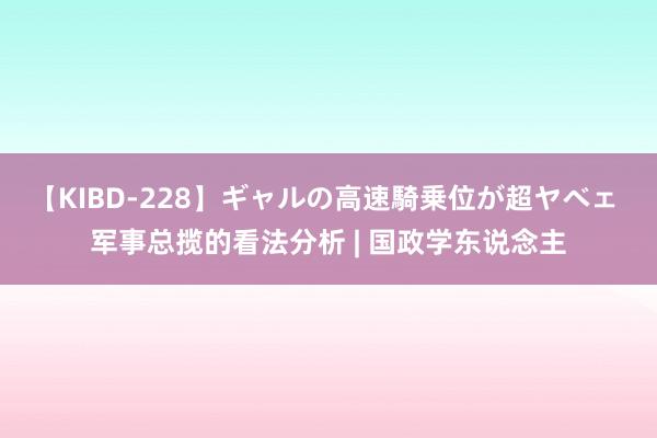 【KIBD-228】ギャルの高速騎乗位が超ヤベェ 军事总揽的看法分析 | 国政学东说念主