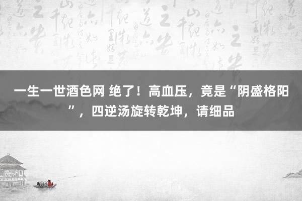 一生一世酒色网 绝了！高血压，竟是“阴盛格阳”，四逆汤旋转乾坤，请细品