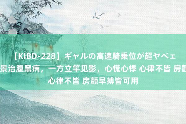 【KIBD-228】ギャルの高速騎乗位が超ヤベェ 补心：张仲景治腹黑病，一方立竿见影，心慌心悸 心律不皆 房颤早搏皆可用