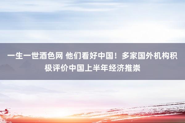 一生一世酒色网 他们看好中国！多家国外机构积极评价中国上半年经济推崇