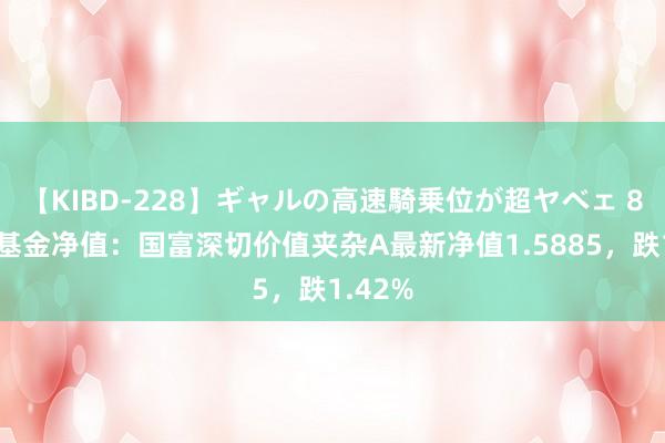 【KIBD-228】ギャルの高速騎乗位が超ヤベェ 8月2日基金净值：国富深切价值夹杂A最新净值1.5885，跌1.42%