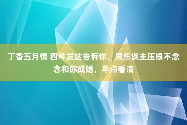 丁香五月情 四种发达告诉你，男东谈主压根不念念和你成婚，早点看清