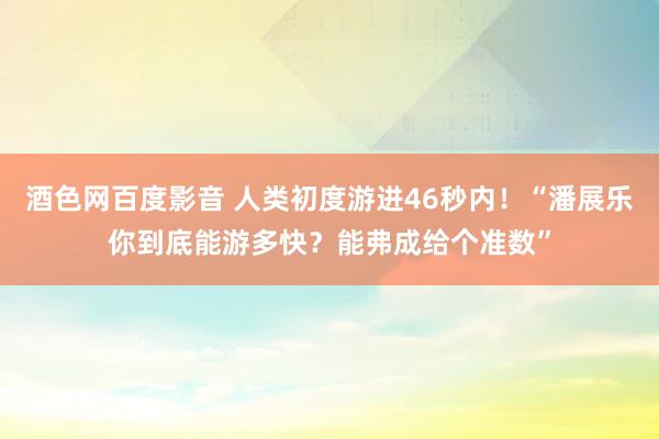 酒色网百度影音 人类初度游进46秒内！“潘展乐你到底能游多快？能弗成给个准数”