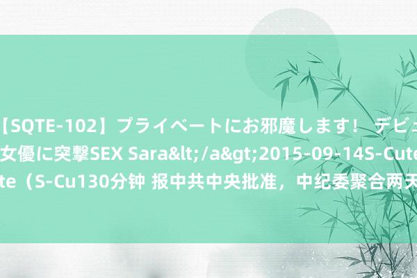 【SQTE-102】プライベートにお邪魔します！ デビューしたてのAV女優に突撃SEX Sara</a>2015-09-14S-Cute&$S-Cute（S-Cu130分钟 报中共中央批准，中纪委聚合两天开除七虎党籍！还有正部级任上被查