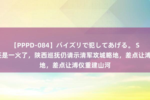 【PPPD-084】パイズリで犯してあげる。 SARA 大清还是一火了，陕西巡抚仍请示清军攻城略地，差点让溥仪重建山河