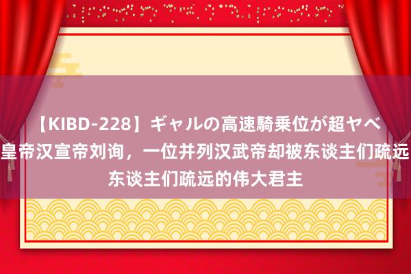 【KIBD-228】ギャルの高速騎乗位が超ヤベェ “布衣”皇帝汉宣帝刘询，一位并列汉武帝却被东谈主们疏远的伟大君主