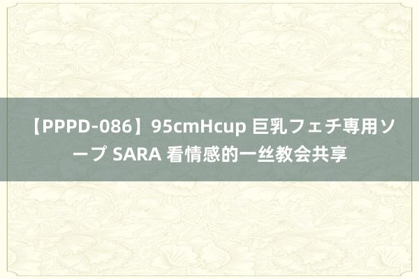 【PPPD-086】95cmHcup 巨乳フェチ専用ソープ SARA 看情感的一丝教会共享