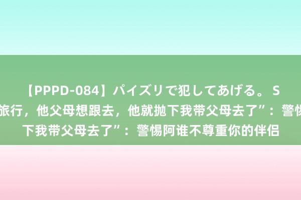 【PPPD-084】パイズリで犯してあげる。 SARA “和男友定好去旅行，他父母想跟去，他就抛下我带父母去了”：警惕阿谁不尊重你的伴侣