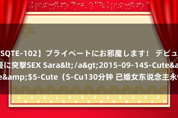 【SQTE-102】プライベートにお邪魔します！ デビューしたてのAV女優に突撃SEX Sara</a>2015-09-14S-Cute&$S-Cute（S-Cu130分钟 已婚女东说念主永恒缺爱的进展是什么