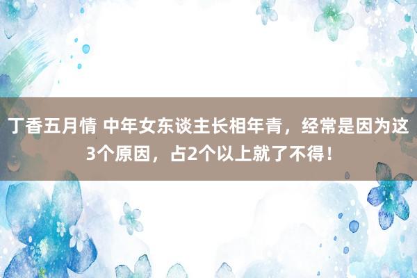 丁香五月情 中年女东谈主长相年青，经常是因为这3个原因，占2个以上就了不得！